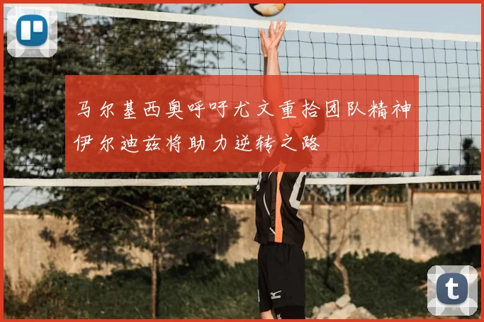 马尔基西奥呼吁尤文重拾团队精神伊尔迪兹将助力逆转之路