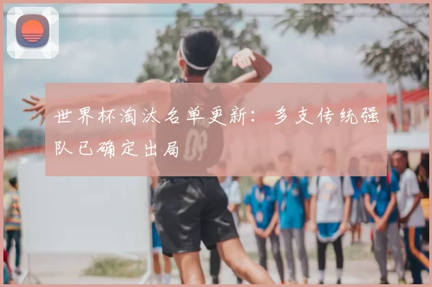 世界杯淘汰名单更新：多支传统强队已确定出局