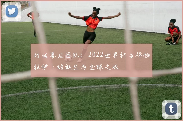 对话幕后团队：2022世界杯吉祥物拉伊卜的诞生与全球之旅