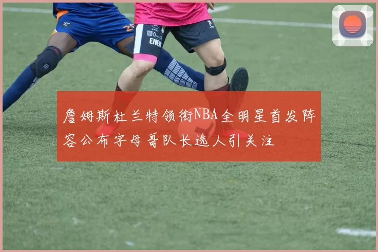 詹姆斯杜兰特领衔NBA全明星首发阵容公布字母哥队长选人引关注