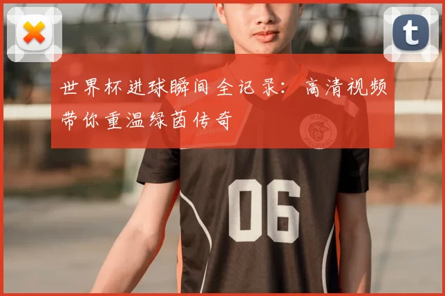 世界杯进球瞬间全记录：高清视频带你重温绿茵传奇