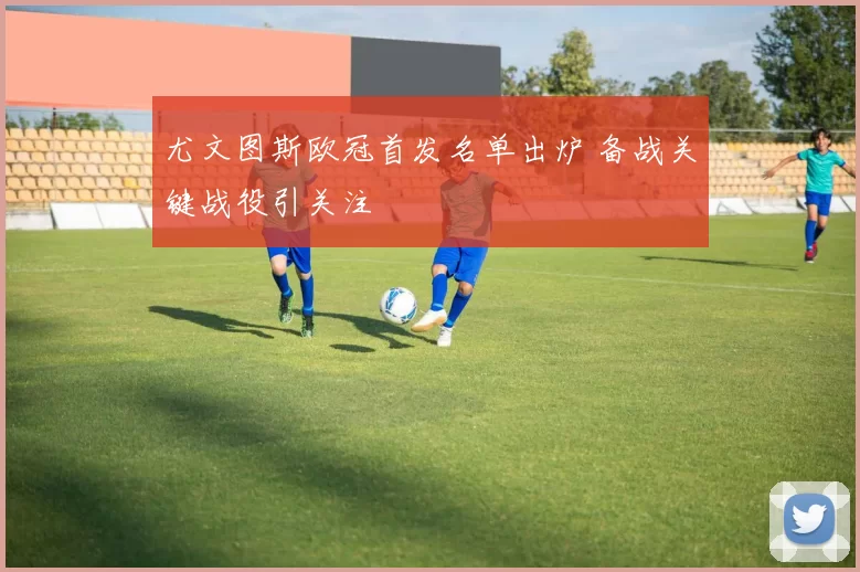 尤文图斯欧冠首发名单出炉 备战关键战役引关注