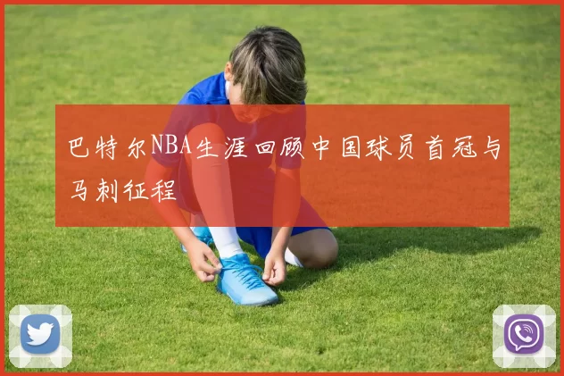 巴特尔NBA生涯回顾中国球员首冠与马刺征程