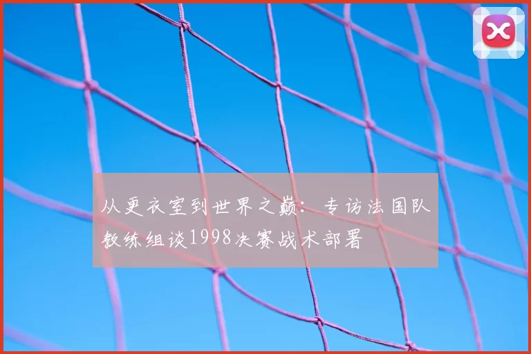 从更衣室到世界之巅：专访法国队教练组谈1998决赛战术部署