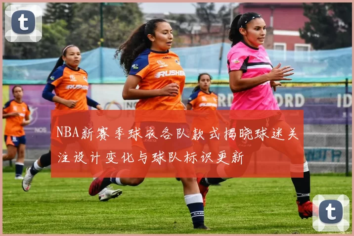 NBA新赛季球衣各队款式揭晓球迷关注设计变化与球队标识更新