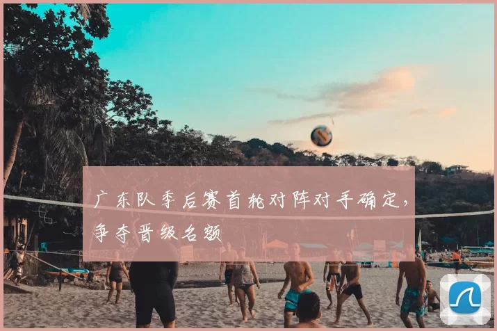广东队季后赛首轮对阵对手确定，争夺晋级名额