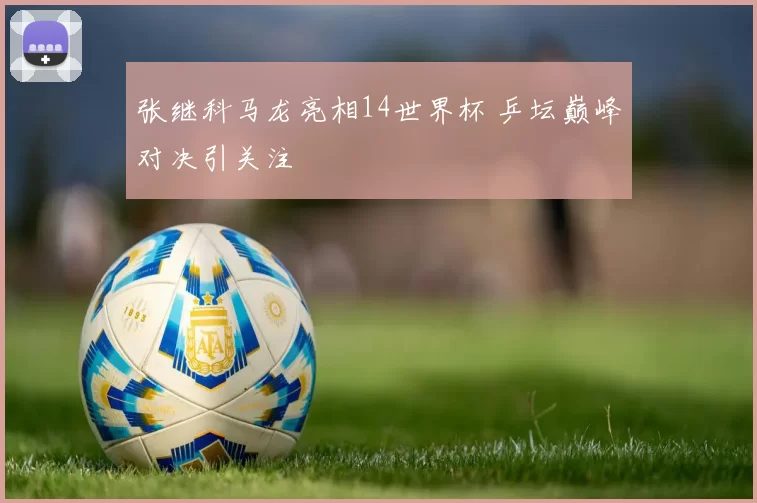 张继科马龙亮相14世界杯 乒坛巅峰对决引关注