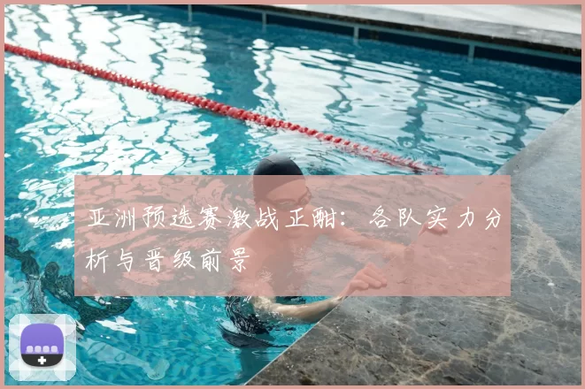 亚洲预选赛激战正酣：各队实力分析与晋级前景