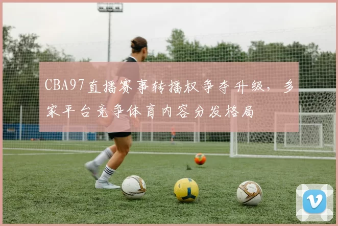 CBA97直播赛事转播权争夺升级，多家平台竞争体育内容分发格局