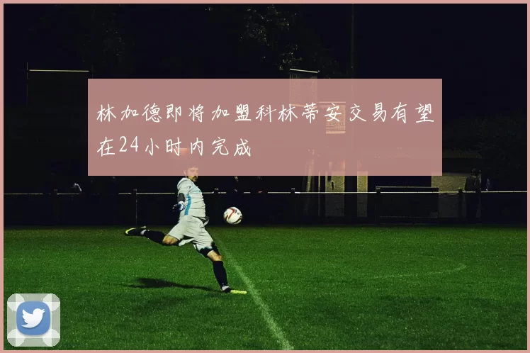 林加德即将加盟科林蒂安交易有望在24小时内完成
