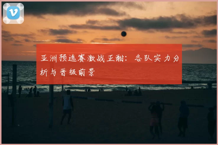 亚洲预选赛激战正酣:各队实力分析与晋级前景