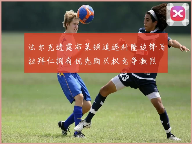 法尔克透露布莱顿追逐科隆边锋马拉拜仁拥有优先购买权竞争激烈