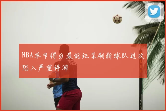 NBA单节得分最低纪录刷新球队进攻陷入严重停滞