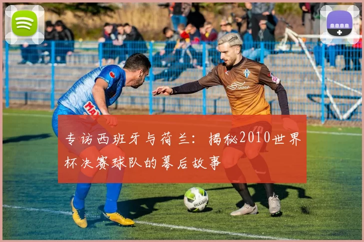 专访西班牙与荷兰:揭秘2010世界杯决赛球队的幕后故事