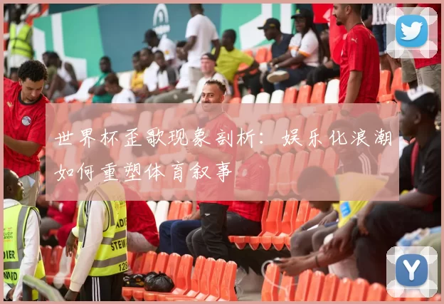 世界杯歪歌现象剖析：娱乐化浪潮如何重塑体育叙事