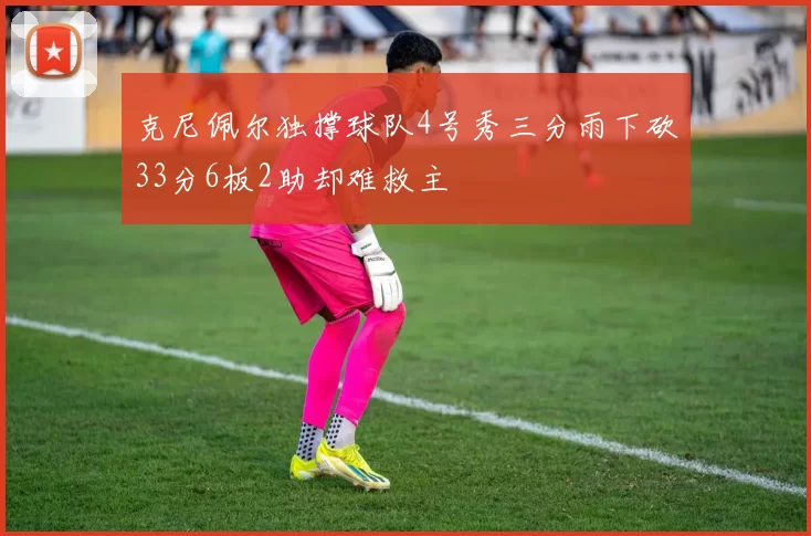 克尼佩尔独撑球队4号秀三分雨下砍33分6板2助却难救主