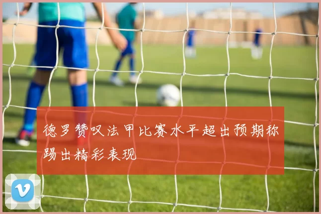 德罗赞叹法甲比赛水平超出预期称踢出精彩表现