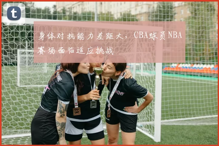 身体对抗能力差距大，CBA球员NBA赛场面临适应挑战