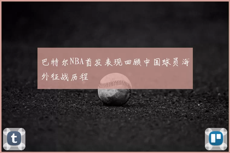 巴特尔NBA首发表现回顾中国球员海外征战历程