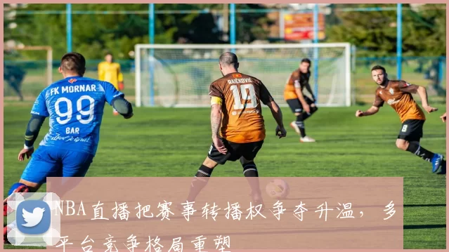 NBA直播把赛事转播权争夺升温，多平台竞争格局重塑