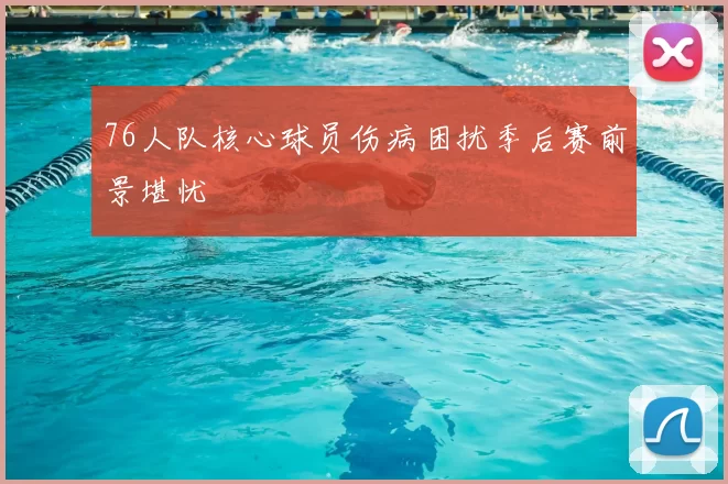 76人队核心球员伤病困扰季后赛前景堪忧