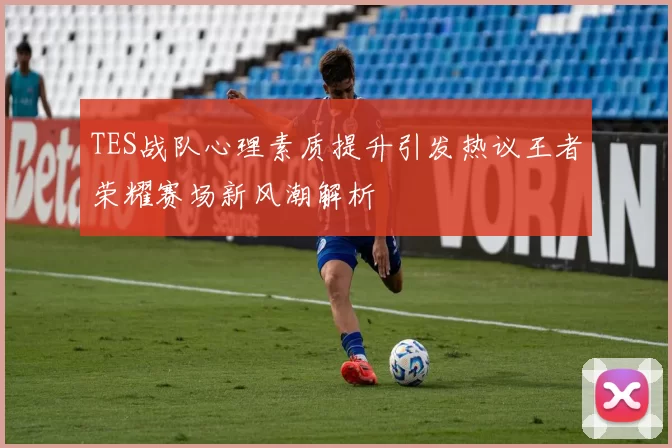 TES战队心理素质提升引发热议王者荣耀赛场新风潮解析
