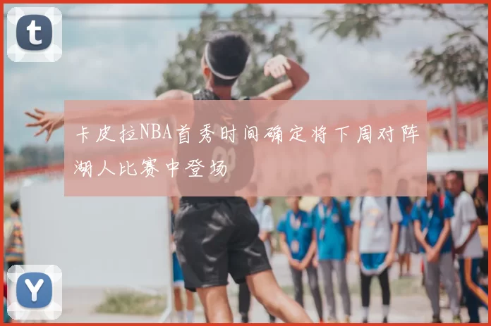 卡皮拉NBA首秀时间确定将下周对阵湖人比赛中登场
