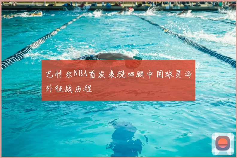 巴特尔NBA首发表现回顾中国球员海外征战历程