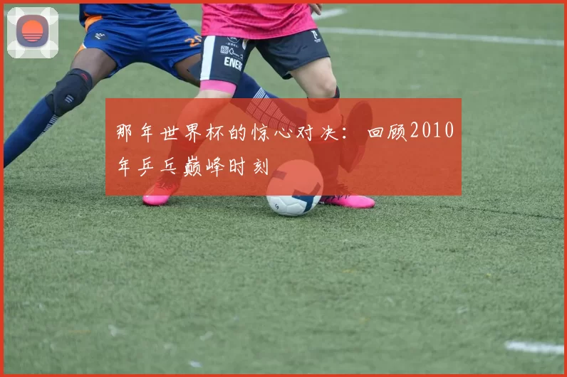 那年世界杯的惊心对决:回顾2010年乒乓巅峰时刻