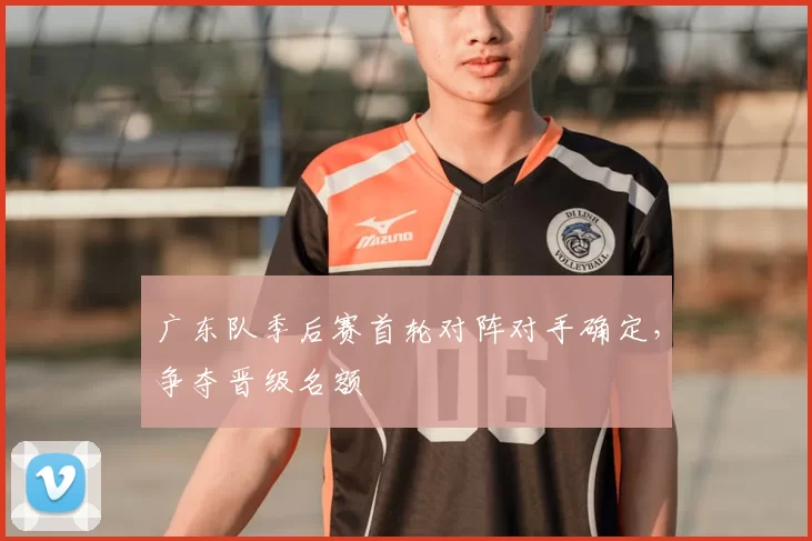 广东队季后赛首轮对阵对手确定，争夺晋级名额