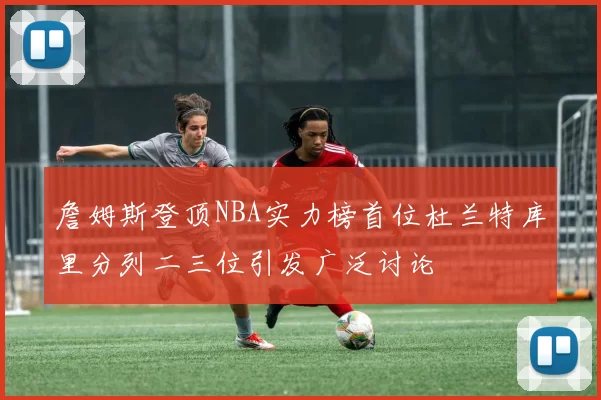 詹姆斯登顶NBA实力榜首位杜兰特库里分列二三位引发广泛讨论