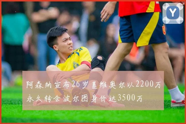 阿森纳宣布26岁基维奥尔以2200万永久转会波尔图身价达3500万