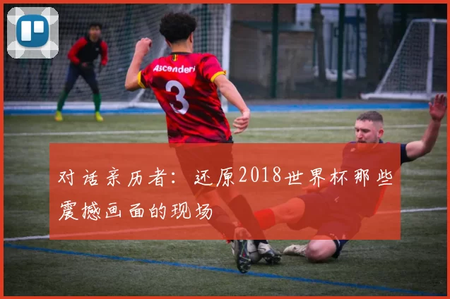 对话亲历者：还原2018世界杯那些震撼画面的现场