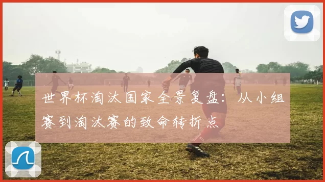 世界杯淘汰国家全景复盘：从小组赛到淘汰赛的致命转折点