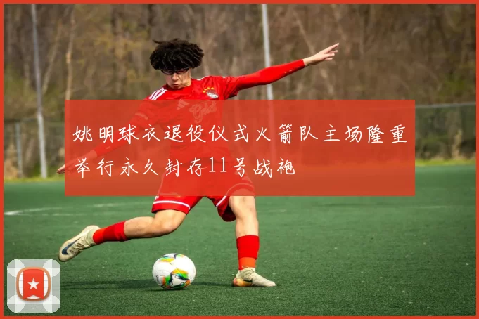 姚明球衣退役仪式火箭队主场隆重举行永久封存11号战袍