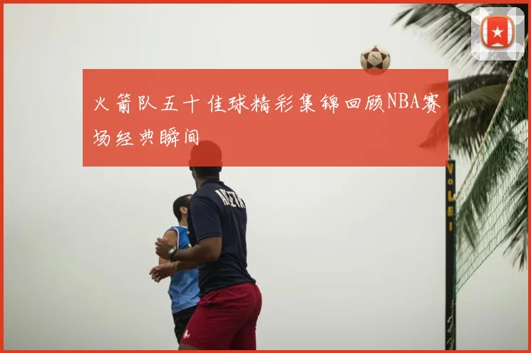 火箭队五十佳球精彩集锦回顾NBA赛场经典瞬间