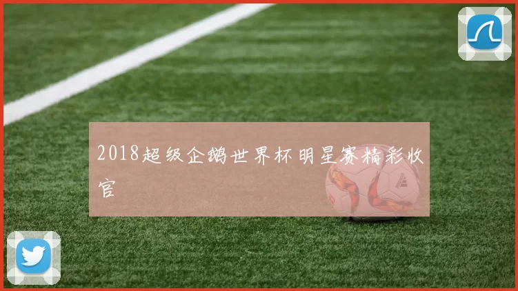 2018超级企鹅世界杯明星赛精彩收官