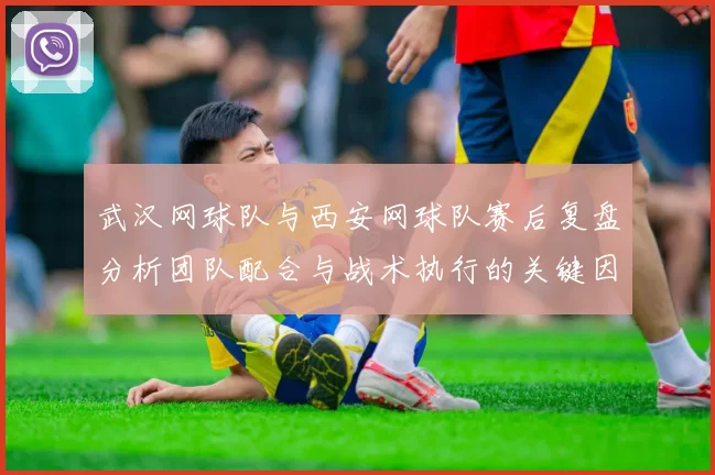 武汉网球队与西安网球队赛后复盘分析团队配合与战术执行的关键因素