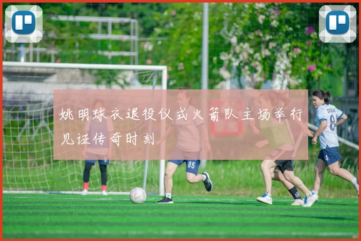 姚明球衣退役仪式火箭队主场举行见证传奇时刻