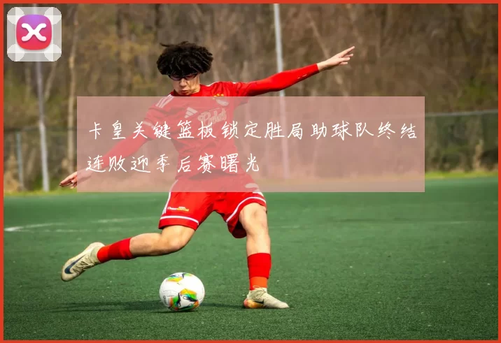 卡皇关键篮板锁定胜局助球队终结连败迎季后赛曙光