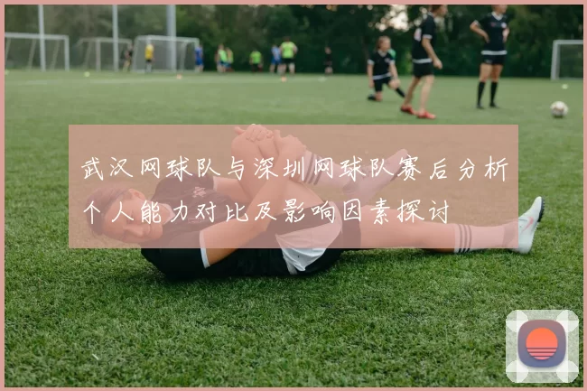 武汉网球队与深圳网球队赛后分析个人能力对比及影响因素探讨
