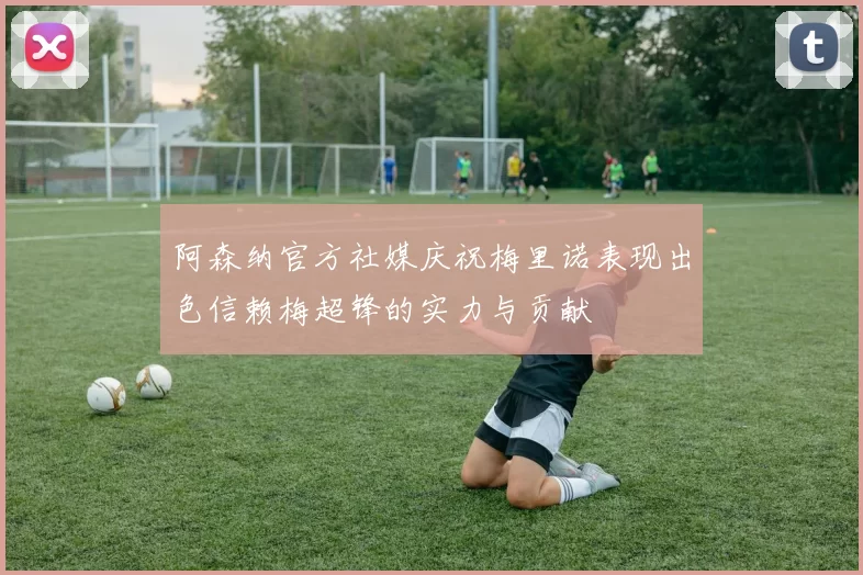 阿森纳官方社媒庆祝梅里诺表现出色信赖梅超锋的实力与贡献