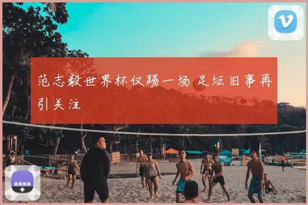 范志毅世界杯仅踢一场 足坛旧事再引关注
