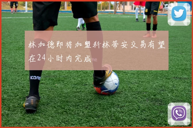 林加德即将加盟科林蒂安交易有望在24小时内完成