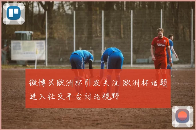 微博买欧洲杯引发关注 欧洲杯话题进入社交平台讨论视野