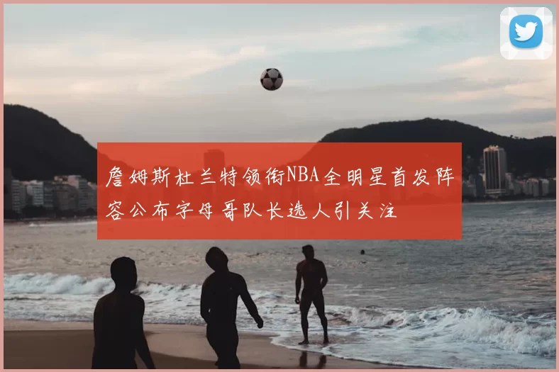 詹姆斯杜兰特领衔NBA全明星首发阵容公布字母哥队长选人引关注
