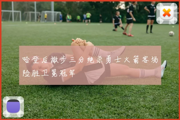哈登后撤步三分绝杀勇士火箭客场险胜卫冕冠军