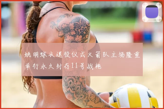 姚明球衣退役仪式火箭队主场隆重举行永久封存11号战袍