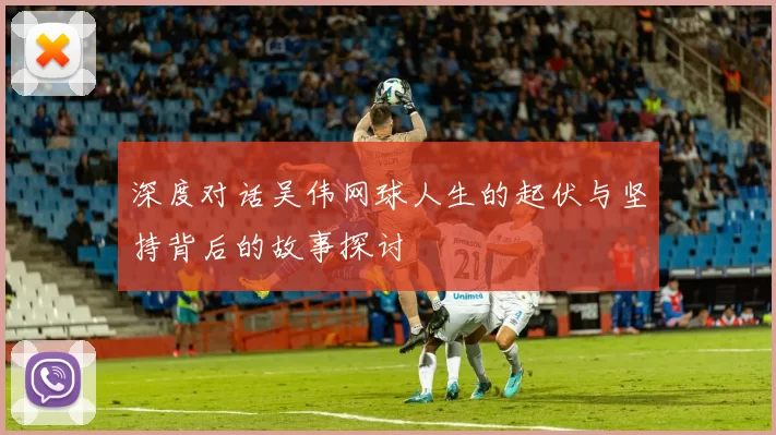 深度对话吴伟网球人生的起伏与坚持背后的故事探讨