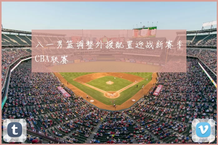 八一男篮调整外援配置迎战新赛季CBA联赛